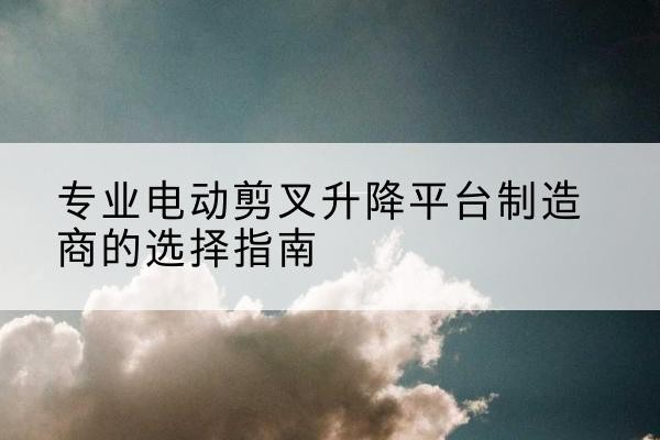 冕宁电动剪叉升降平台厂家-专业电动剪叉升降平台制造商的选择指南