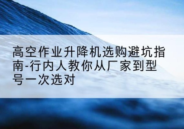 冕宁升降平台厂家-高空作业升降机选购避坑指南-行内人教你从厂家到型号一次选对