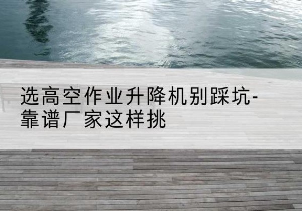 冕宁剪叉式升降机厂家-选高空作业升降机别踩坑-靠谱厂家这样挑