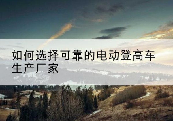 冕宁电动登高车厂家-如何选择可靠的电动登高车生产厂家