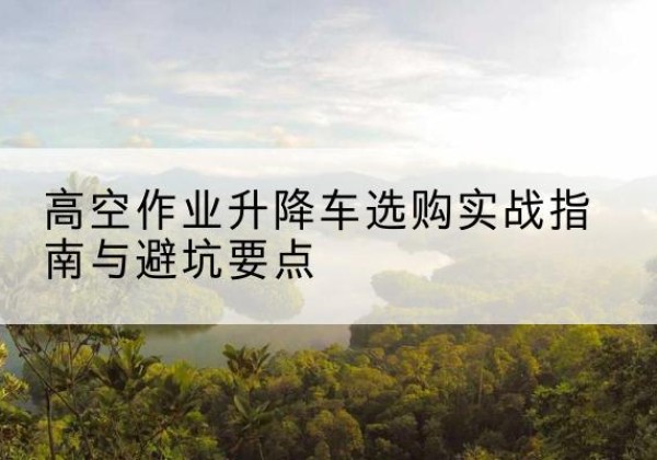 冕宁升降车怎么选-高空作业升降车选购实战指南与避坑要点