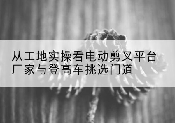 冕宁电动剪叉升降平台厂家-从工地实操看电动剪叉平台厂家与登高车挑选门道