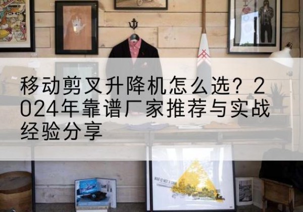 冕宁升降平台厂家推荐-移动剪叉升降机怎么选？2024年靠谱厂家推荐与实战经验分享