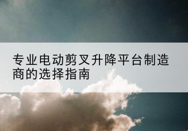 冕宁电动剪叉升降平台厂家-专业电动剪叉升降平台制造商的选择指南